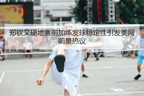郑钦文硬地赛前加练发球稳定性引发美网前景热议